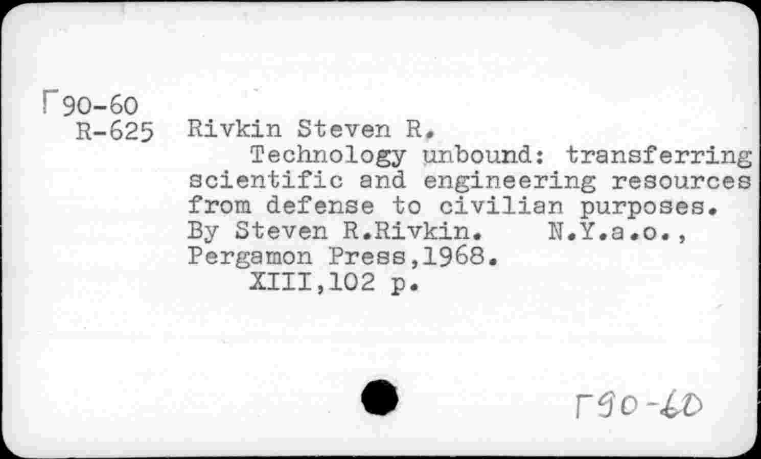 ﻿r 90-60
R-625
Rivkin Steven R.
Technology unbound: transferring scientific and engineering resources from defense to civilian purposes. By Steven R.Rivkin. N.Y.a.o., Pergamon Press,1968.
XIII,102 p.
